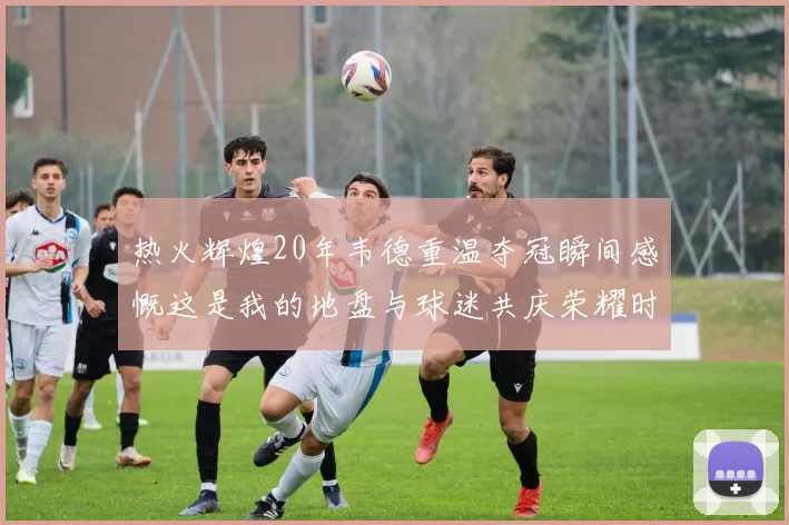 热火辉煌20年韦德重温夺冠瞬间感慨这是我的地盘与球迷共庆荣耀时刻