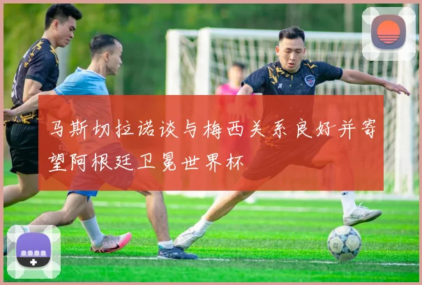 马斯切拉诺谈与梅西关系良好并寄望阿根廷卫冕世界杯