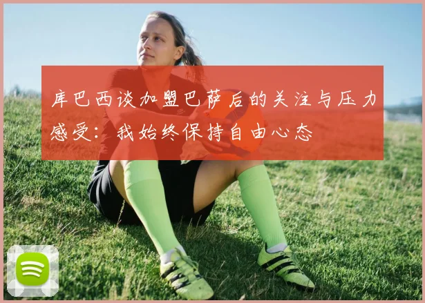 库巴西谈加盟巴萨后的关注与压力感受：我始终保持自由心态