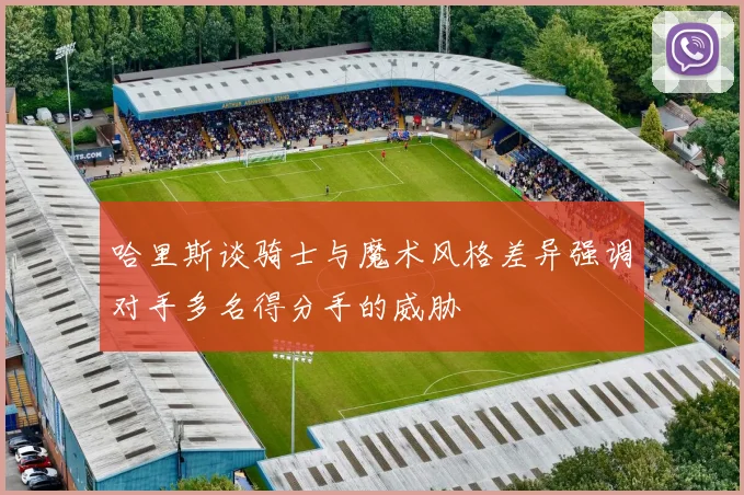哈里斯谈骑士与魔术风格差异强调对手多名得分手的威胁