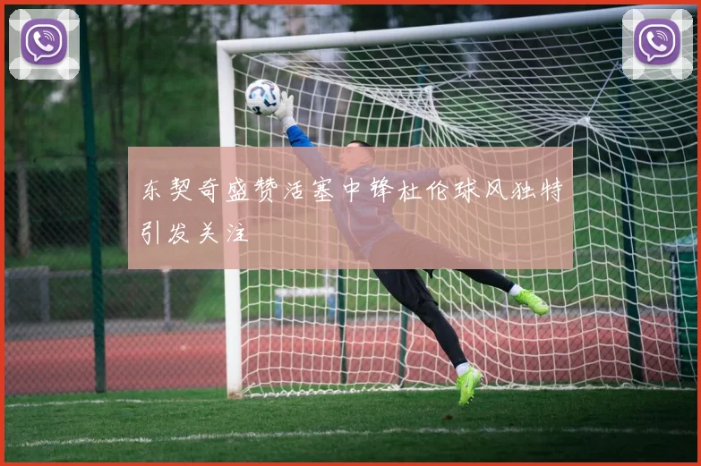 东契奇盛赞活塞中锋杜伦球风独特引发关注