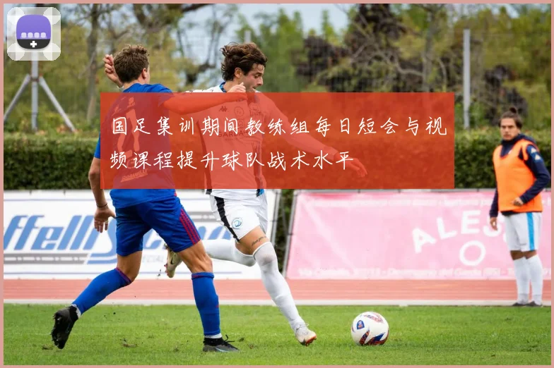 国足集训期间教练组每日短会与视频课程提升球队战术水平
