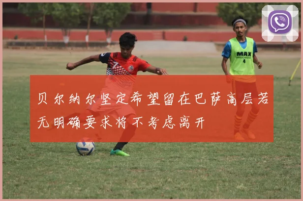 贝尔纳尔坚定希望留在巴萨高层若无明确要求将不考虑离开