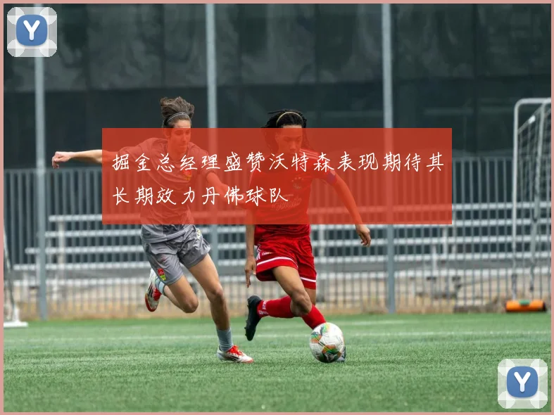 掘金总经理盛赞沃特森表现期待其长期效力丹佛球队