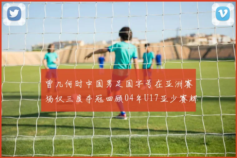 曾几何时中国男足国字号在亚洲赛场仅三度夺冠回顾04年U17亚少赛辉煌时刻