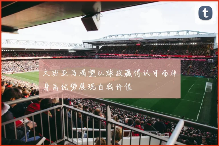文班亚马渴望以球技赢得认可而非身高优势展现自我价值