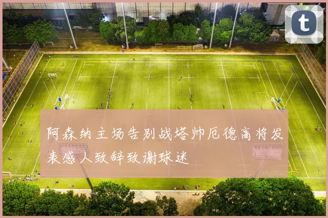 阿森纳主场告别战塔帅厄德高将发表感人致辞致谢球迷