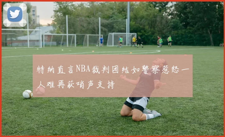 特纳直言NBA裁判团结如警察惹怒一人难再获哨声支持