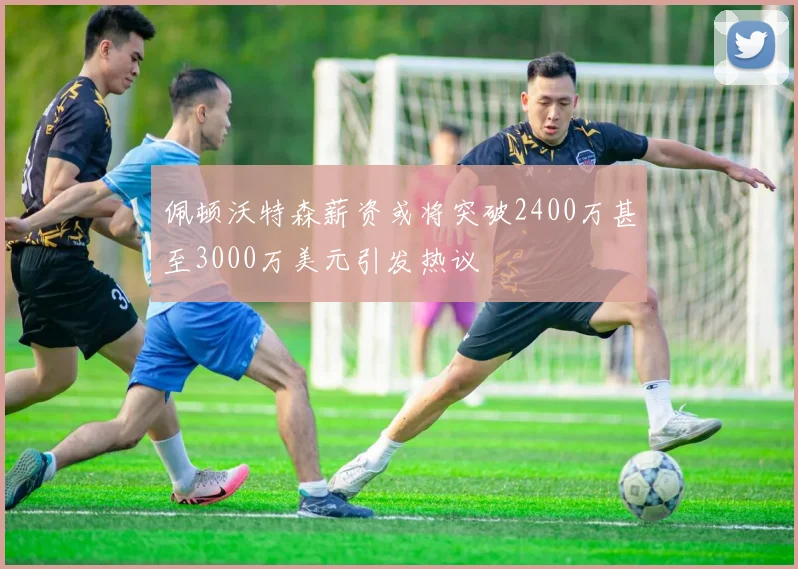 佩顿沃特森薪资或将突破2400万甚至3000万美元引发热议