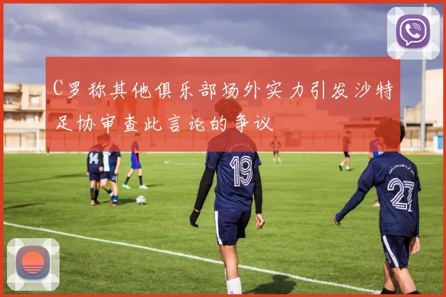 C罗称其他俱乐部场外实力引发沙特足协审查此言论的争议