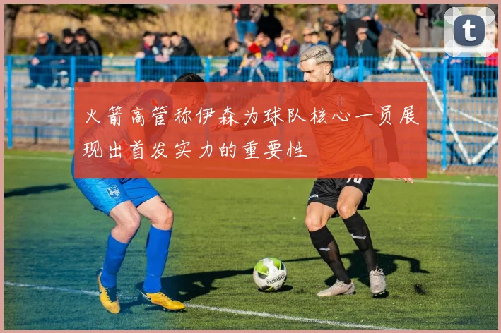 火箭高管称伊森为球队核心一员展现出首发实力的重要性