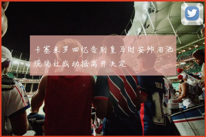 卡塞米罗回忆告别皇马时安帅泪洒现场让我动摇离开决定