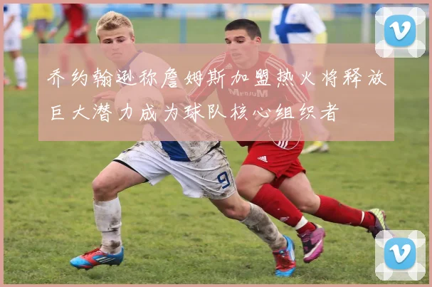 乔约翰逊称詹姆斯加盟热火将释放巨大潜力成为球队核心组织者