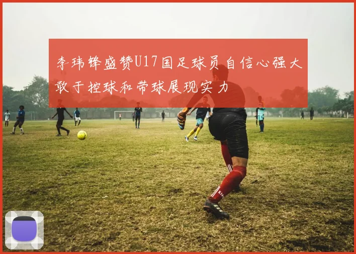 李玮锋盛赞U17国足球员自信心强大敢于控球和带球展现实力