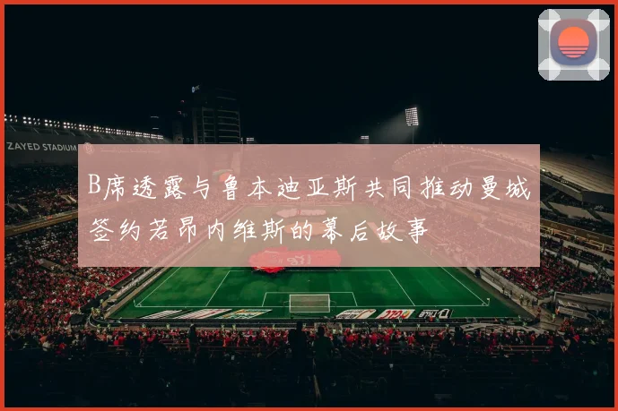 B席透露与鲁本迪亚斯共同推动曼城签约若昂内维斯的幕后故事