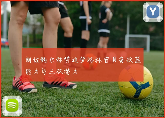 朗佐鲍尔称赞追梦格林曾具备投篮能力与三双潜力
