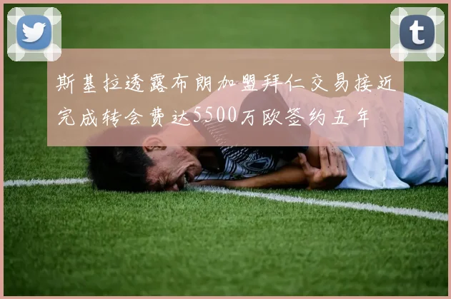 斯基拉透露布朗加盟拜仁交易接近完成转会费达5500万欧签约五年