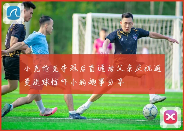 小克伦克夺冠后首通话父亲庆祝道曼进球惊吓小狗趣事分享