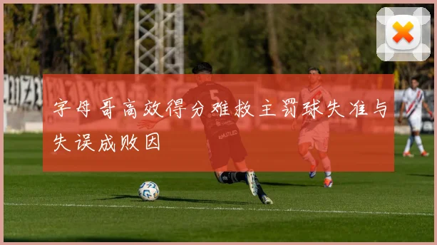 字母哥高效得分难救主罚球失准与失误成败因