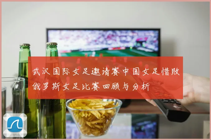 武汉国际女足邀请赛中国女足惜败俄罗斯女足比赛回顾与分析