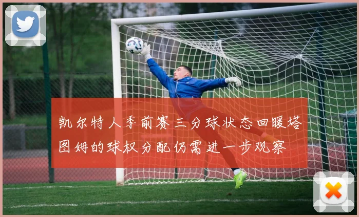 凯尔特人季前赛三分球状态回暖塔图姆的球权分配仍需进一步观察