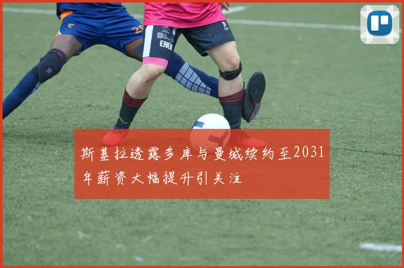 斯基拉透露多库与曼城续约至2031年薪资大幅提升引关注