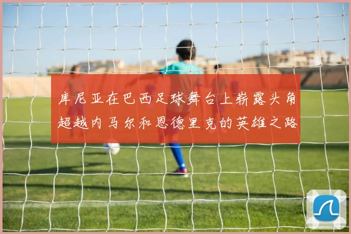 库尼亚在巴西足球舞台上崭露头角超越内马尔和恩德里克的英雄之路