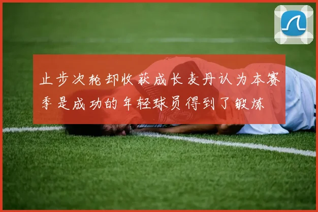 止步次轮却收获成长麦丹认为本赛季是成功的年轻球员得到了锻炼