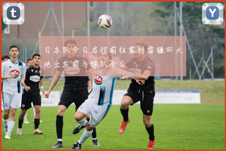 日本队今日启程前往蒙特雷镰田大地出发前与球队会合
