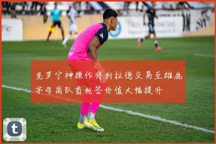 克罗宁神操作将利拉德交易至雄鹿字母离队首轮签价值大幅提升