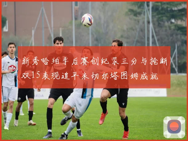 新秀哈珀季后赛创纪录三分与抢断双15表现追平米切尔塔图姆成就