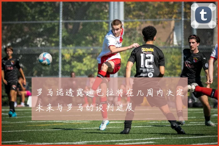 罗马诺透露迪巴拉将在几周内决定未来与罗马的谈判进展