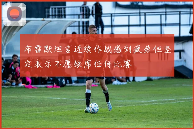 布雷默坦言连续作战感到疲劳但坚定表示不愿缺席任何比赛